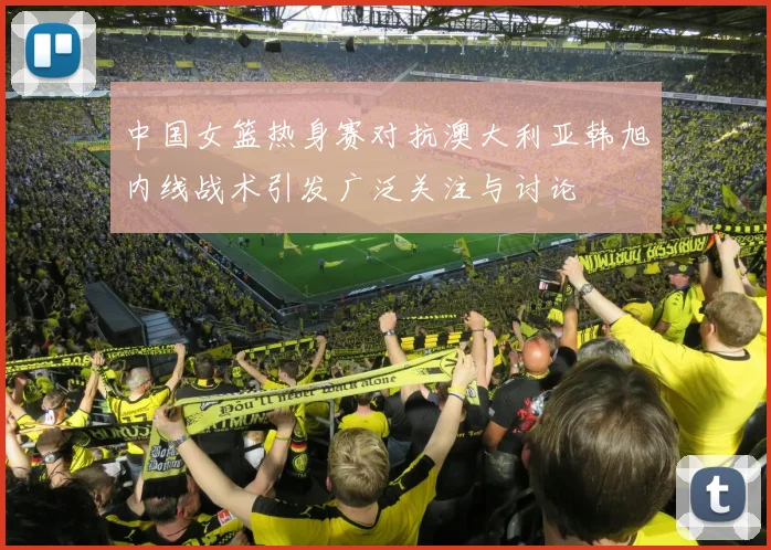 中国女篮热身赛对抗澳大利亚韩旭内线战术引发广泛关注与讨论