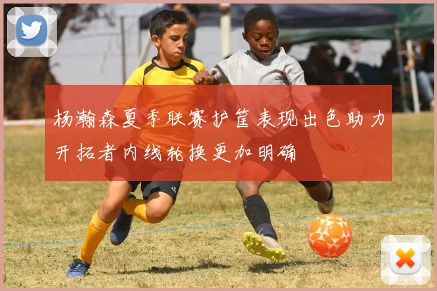 杨瀚森夏季联赛护筐表现出色助力开拓者内线轮换更加明确