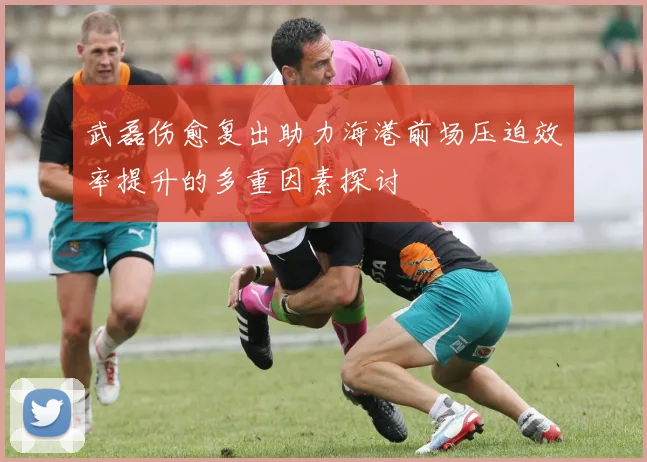 武磊伤愈复出助力海港前场压迫效率提升的多重因素探讨