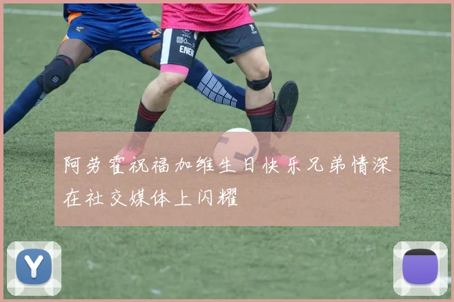 阿劳霍祝福加维生日快乐兄弟情深在社交媒体上闪耀