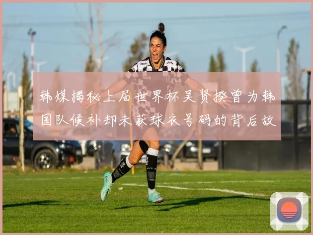 韩媒揭秘上届世界杯吴贤揆曾为韩国队候补却未获球衣号码的背后故事